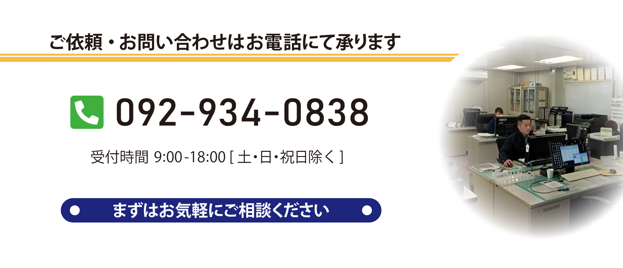 ご依頼・お問い合わせはお電話にて承ります。TEL:092-034-0830。受付時間9時から18時（土日祝日除く）。まずはお気軽にご相談ください。